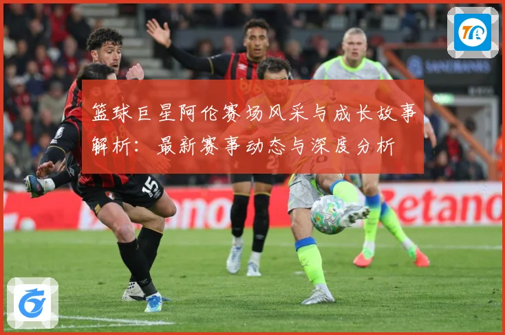 篮球巨星阿伦赛场风采与成长故事解析：最新赛事动态与深度分析