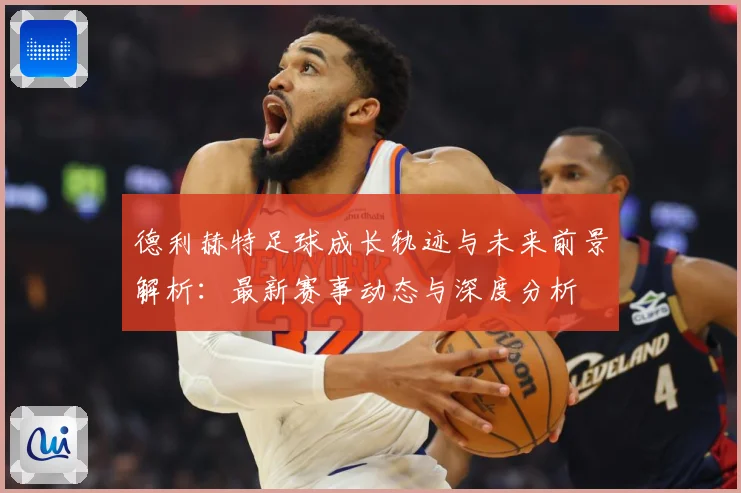 德利赫特足球成长轨迹与未来前景解析：最新赛事动态与深度分析