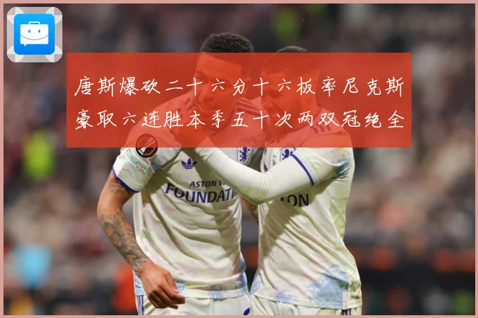 唐斯爆砍二十六分十六板率尼克斯豪取六连胜本季五十次两双冠绝全赛场复盘：最新赛事动态与深度分析