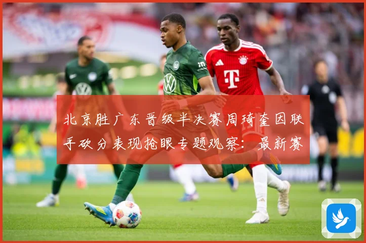 北京胜广东晋级半决赛周琦奎因联手砍分表现抢眼专题观察：最新赛事动态与深度分析