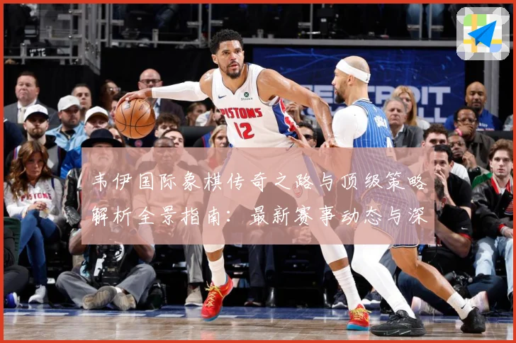 韦伊国际象棋传奇之路与顶级策略解析全景指南：最新赛事动态与深度分析