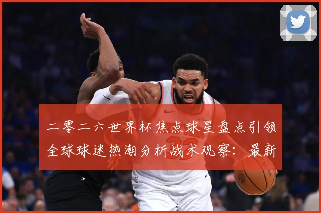 二零二六世界杯焦点球星盘点引领全球球迷热潮分析战术观察：最新赛事动态与深度分析