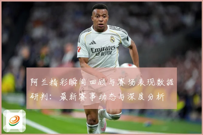 阿兰精彩瞬间回顾与赛场表现数据研判：最新赛事动态与深度分析