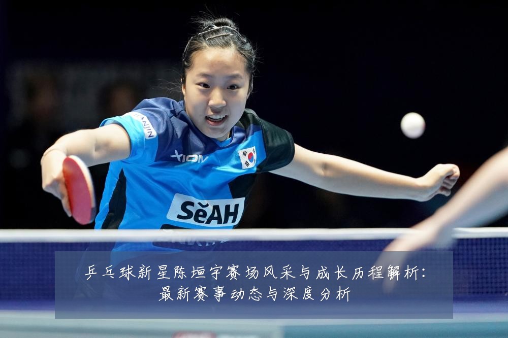 乒乓球新星陈垣宇赛场风采与成长历程解析:最新赛事动态与深度分析