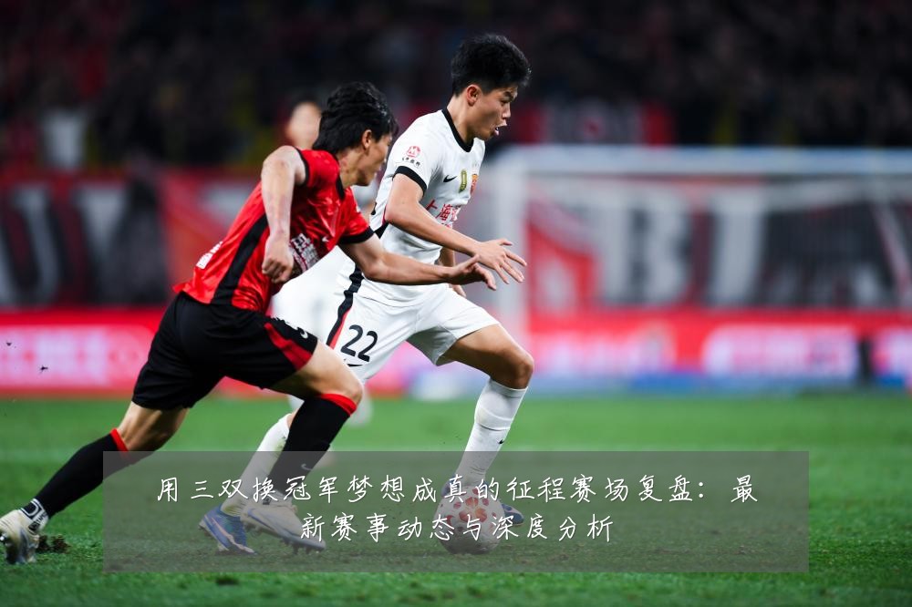 用三双换冠军梦想成真的征程赛场复盘:最新赛事动态与深度分析