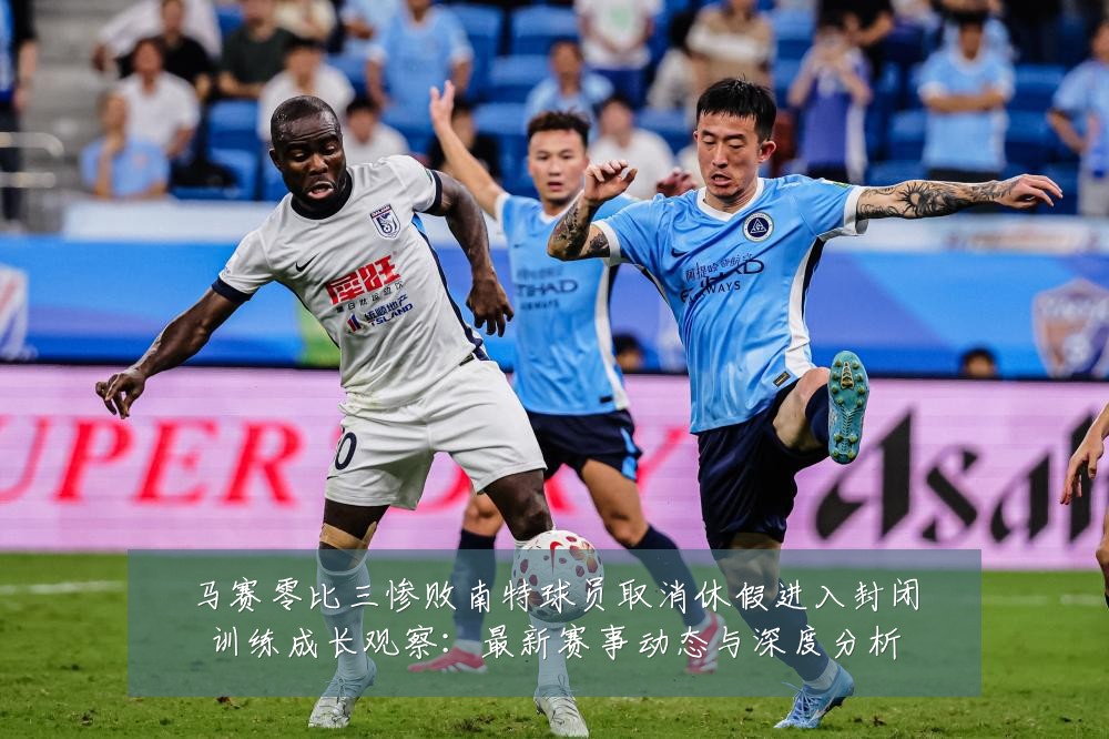 马赛零比三惨败南特球员取消休假进入封闭训练成长观察:最新赛事动态与深度分析
