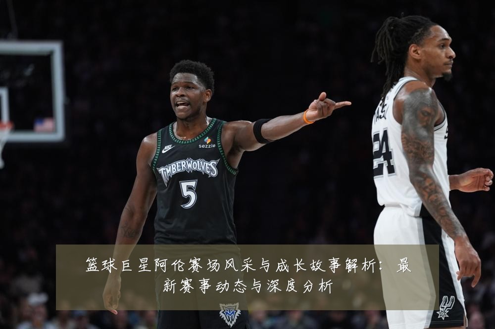 篮球巨星阿伦赛场风采与成长故事解析:最新赛事动态与深度分析